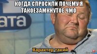 когда спросили почему я такоезамкнутое чмо 