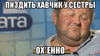 пиздить хавчик у сестры ох*енно