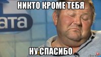 никто кроме тебя ну спасибо