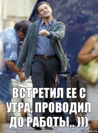 Встретил ее с утра, проводил до работы.. )))