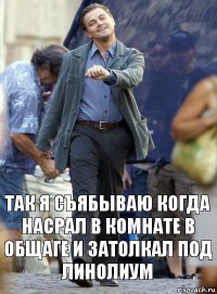 Так я съябываю когда насрал в комнате в общаге и затолкал под линолиум