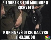 человек в той машине я вижу его иди на хуй отсюда сука пиздабол