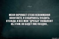 Меня окружает стена невнимания ВКонтакте. Я собираюсь уходить отсюда, и все мои "друзья" пожалеют об этом. Но будет уже поздно...