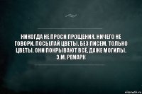 Никогда не проси прощения. Ничего не говори. Посылай цветы. Без писем. Только цветы. Они покрывают всё, даже могилы.
Э.М. Ремарк