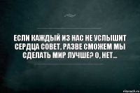 Если каждый из нас не услышит сердца совет, разве сможем мы сделать мир лучше? О, нет...