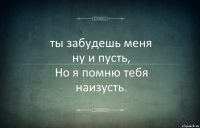 ты забудешь меня
ну и пусть,
Но я помню тебя
наизусть.