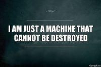 I am just a machine that cannot be destroyed