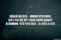 Забей на все - живи красиво, бл@ть! Не пр@еби свой шанс!
И помни, что что все - х#ута х#ет!