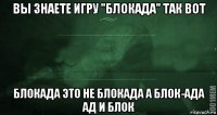 вы знаете игру "блокада" так вот блокада это не блокада а блок-ада ад и блок