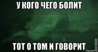 у кого чего болит тот о том и говорит