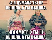 -а я думала ты не вышла, а ты вышла. -а я смотрю ты не вышла, а ты вышла.