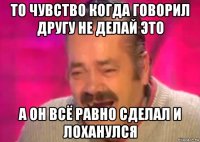 то чувство когда говорил другу не делай это а он всё равно сделал и лоханулся