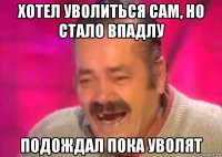 хотел уволиться сам, но стало впадлу подождал пока уволят