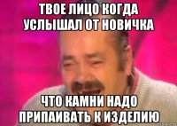 твое лицо когда услышал от новичка что камни надо припаивать к изделию