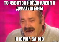 то чувство когда алеся с дураеущыны и юмор за 100