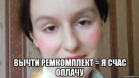  вычти ремкомплект = я счас оплачу