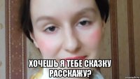  хочешь я тебе сказку расскажу?