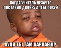 когда учитель незачто поставил двойку а тебе похуй хули ты там каркаеш?