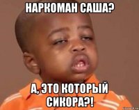 наркоман саша? а, это который сикора?!