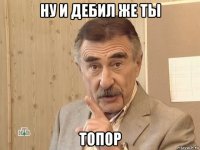 ну и дебил же ты топор