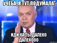 учёба, я тут подумала иди ка ты далеко далекооо