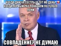 когда днюха сестры в тот же день, когда первый раз показали по телеку пони совпадение? не думаю