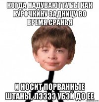 когда надувают губы как курочкину задницу во время сранья и носит порванные штаны, лээээ убэй до ее