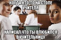 когда кто-то на столе учителя написал что ты влюбился в учительницу