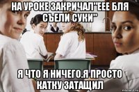 на уроке закричал"еее бля съели суки" я что я ничего.я просто катку затащил