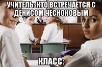 учитель: кто встречается с денисом чесноковым класс: