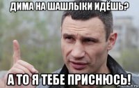 дима на шашлыки идёшь? а то я тебе приснюсь!