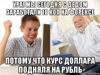 ура! мы сегодня с дедом заработали 10 коп на форексе потому что курс доллара подняля на рубль