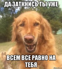 да заткнись ты уже всем все равно на тебя