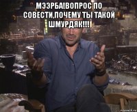 мээрба!вопрос по совести,почему ты такой шмурдяк!!! 