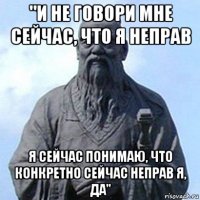 "и не говори мне сейчас, что я неправ я сейчас понимаю, что конкретно сейчас неправ я, да"