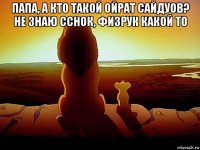 папа, а кто такой ойрат сайдуов? не знаю сснок, физрук какой то 