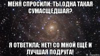 меня спросили: ты одна такая сумасщедшая? я ответила: нет! со мной ещё и лучшая подруга!