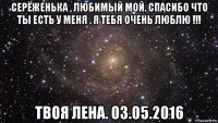 серёженька , любимый мой. спасибо что ты есть у меня . я тебя очень люблю !!! твоя лена. 03.05.2016