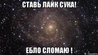 ставь лайк сука! ебло сломаю !