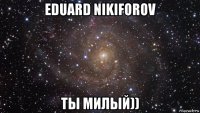 eduard nikiforov ты милый))