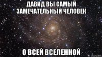 давид вы самый замечательный человек о всей вселенной