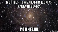 мы тебя тоже любим доргая наша девочка родители