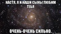 настя, я и наши сыны любим тебя очень-очень сильно.