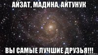 айзат, мадина, айтунук вы самые лучшие друзья!!!