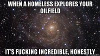 when a homeless explores your oilfield it's fucking incredible, honestly