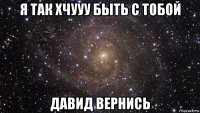 я так хчууу быть с тобой давид вернись