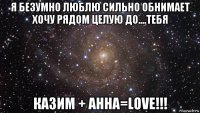 я безумно люблю сильно обнимает хочу рядом целую до....тебя казим + анна=love!!!