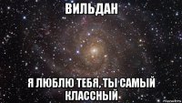 вильдан я люблю тебя, ты самый классный