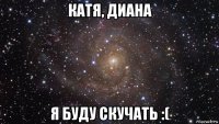 катя, диана я буду скучать :(