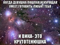 когда девушка пошлая,некурящая умеет готовить, любит тебя и вика- это крутотенюшка